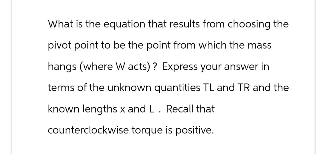 What is the equation that results from choosing the
pivot point to be the point from which the mass
hangs (where W acts)? Express your answer in
terms of the unknown quantities TL and TR and the
known lengths x and L. Recall that
counterclockwise torque is positive.