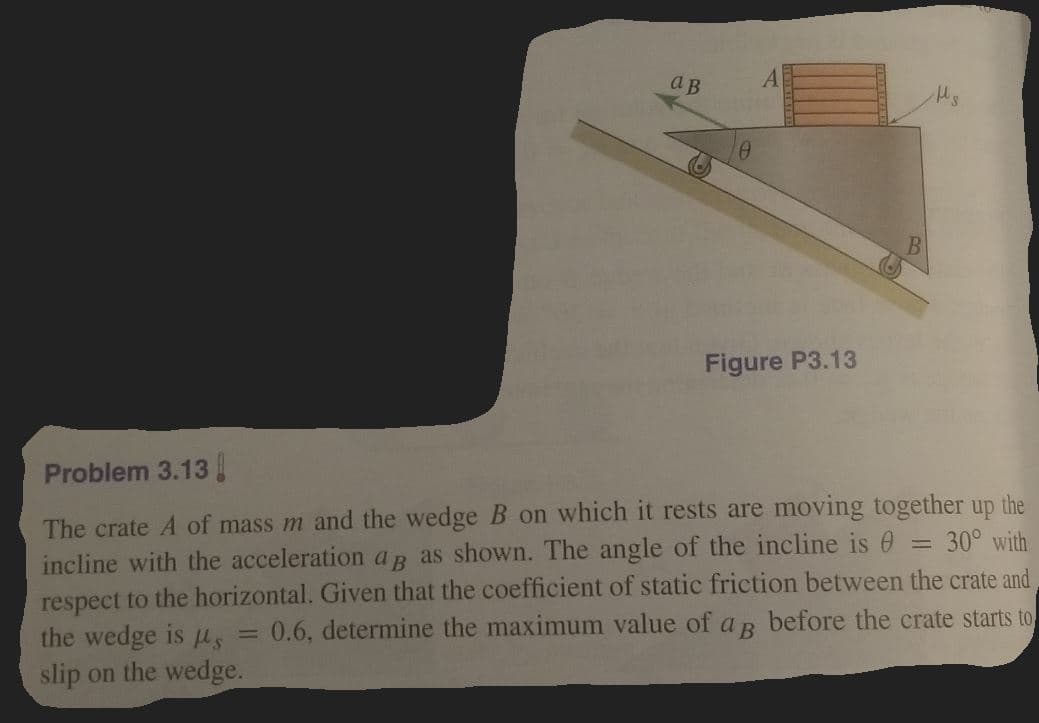 ав
Figure P3.13
Problem 3.13
The crate A of mass m and the wedge B on which it rests are moving together up the
incline with the acceleration aB as shown. The angle of the incline is 0
respect to the horizontal. Given that the coefficient of static friction between the crate and
the wedge is us
slip on the wedge.
30° with
0.6, determine the maximum value of a B before the crate starts to
%3D
