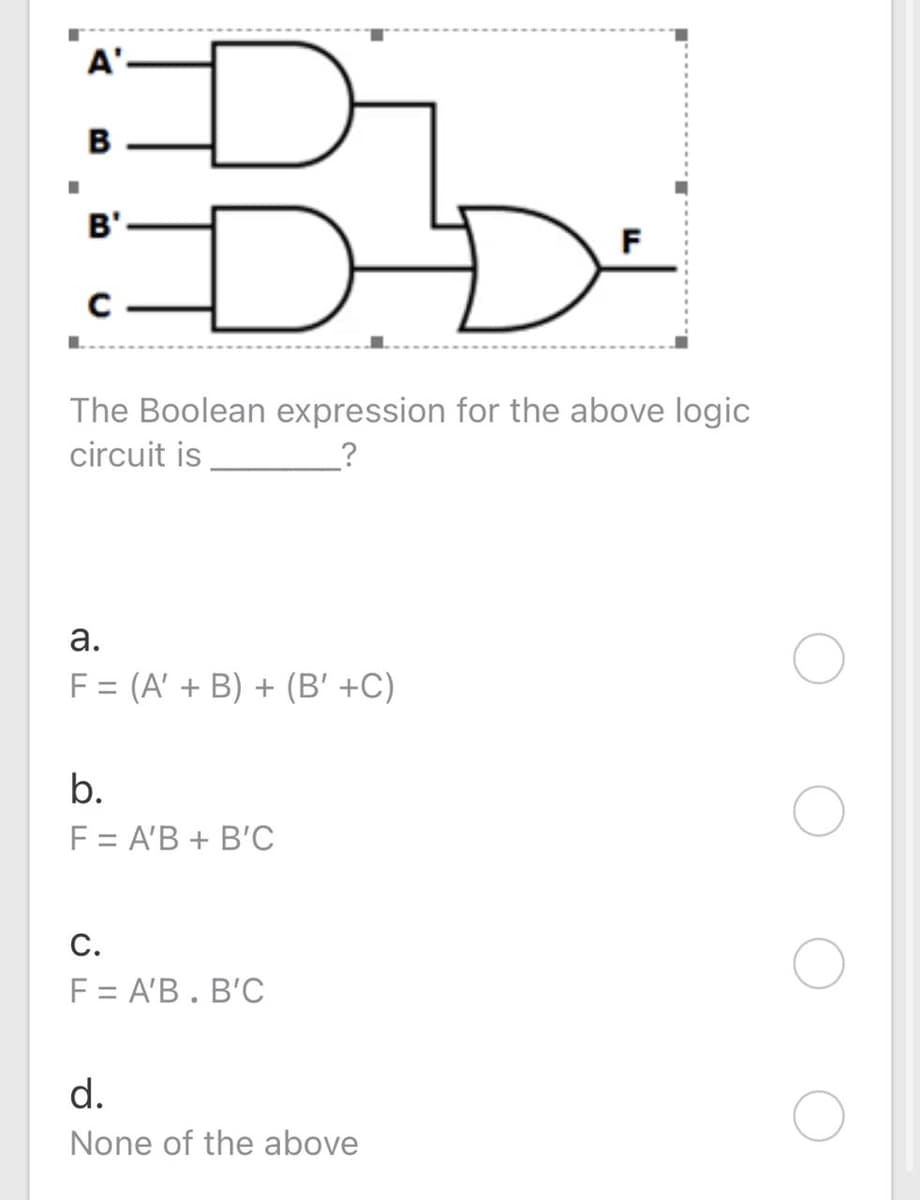 A'
B
DD
B'
F
The Boolean expression for the above logic
circuit is
а.
F = (A' + B) + (B' +C)
b.
F = A'B + B'C
F = A'B. B'C
d.
None of the above
C.
