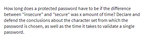 How long does a protected password have to be if the difference
between "insecure" and "secure" was x amount of time? Declare and
defend the conclusions about the character set from which the
password is chosen, as well as the time it takes to validate a single
password.
