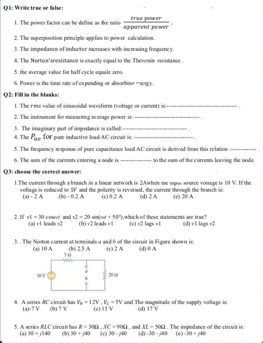 Q1: Write true or false:
true power
1. The power factor can be define as the ratio
apparent power
2. The superposition principle applies to power calculation.
3. The impedance of inductor increases with increasing frequency.
4. The Norton'sresistance is exactly equal to the Thevenin resistance.
5. the average value for half cycle equale zero.
6. Power is the time rate of expending or absorbins mergy.
Q2: Fill in the blanks:
1. The rms value of sinusoidal waveform (voltage or current) is:-
2. The instrument for measuring average power is:
3. The imaginary part of impedance is called:---
4. The Pay for pure inductive load AC circuit is:-
5. The frequency response of pure capacitance load AC circuit is derived from this relation :--
6. The sum of the currents entering a node is
to the sum of the currents leaving the node.
Q3: choose the correct answer:
1.The current through a branch in a linear network is 2Awhen the input source voitage is 10 V. If the
voltage is reduced to 1V and the polarity is reversed, the current through the branch is:
(a) - 2 A
(b) - 0.2 A
(c) 0.2 A
(d) 2 A
(e) 20 A
2. If vl = 30 cosot and v2 20 sin(ot + 50°),which of these statements are true?
(b) v2 leads v 1
(a) vl leads v2
(c) v2 lags vl
(d) v1 lags v2
3..The Norton current at teminals a and b of the circuit in Figure shown is:
(c) 2 A
(a) 10 A
(b) 2.5 А
(d) 0 A
50
a
50 V
20 2
4. A series RC eircuit has VR 12V, Vc 5V and The magnitude of the supply voltage is:
(а)-7 V
(b) 7 V
(c) 13 V
(d) 17 V
5. A series RLC circuit has R= 30n, XC=900, and XL = 502. The impedance of the circuit is:
(a) 30 +j140
(b) 30 + j40
(c) 30 - j40
(d) -30 - j40
(e) -30 + j40
