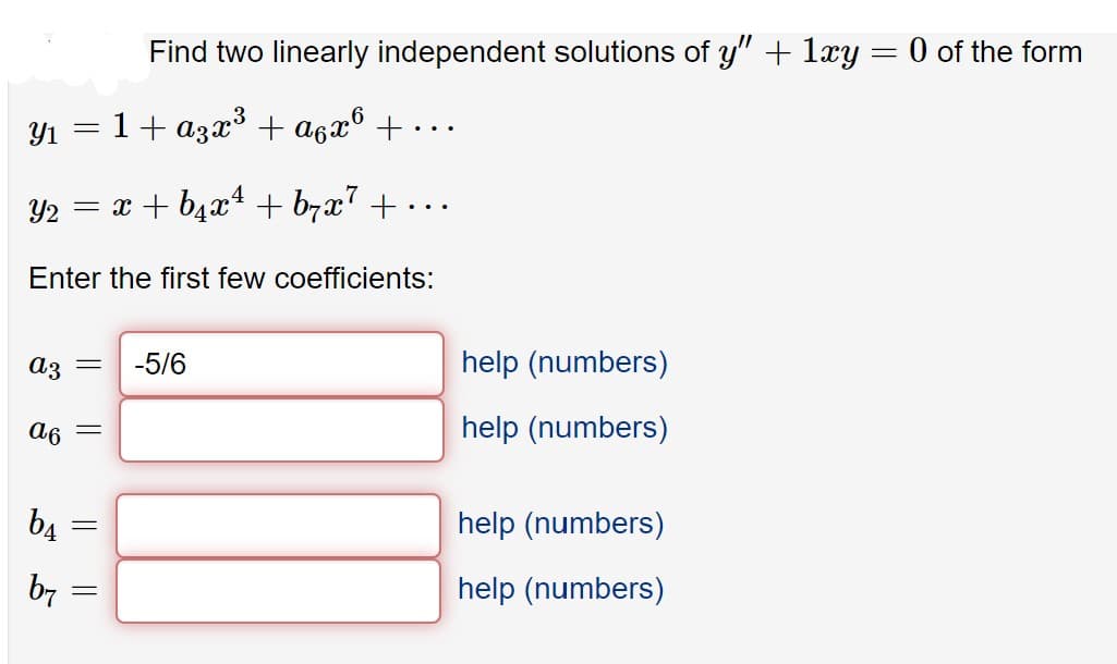 Find two linearly independent solutions of y" + 1xy = 0 of the form
Y1
1+ azx³ + a6x® + ·
...
Y2
= x + b4x4 + b7x + .
...
Enter the first few coefficients:
Az =
-5/6
help (numbers)
a6
help (numbers)
b4
help (numbers)
b7
help (numbers)
I| ||
