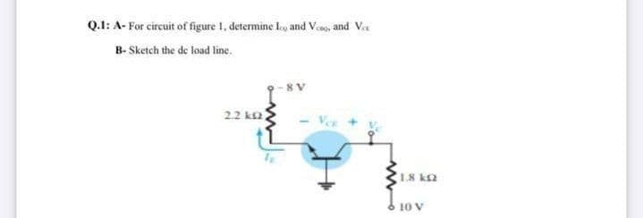 Q.1: A- For circuit of figure I, determine ley and Veso, and Va
B- Sketch the de load line.
22 ka)
1.8 k2
10 V
