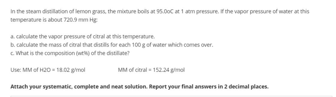 In the steam distillation of lemon grass, the mixture boils at 95.00C at 1 atm pressure. If the vapor pressure of water at this
temperature is about 720.9 mm Hg:
a. calculate the vapor pressure of citral at this temperature.
b. calculate the mass of citral that distills for each 100 g of water which comes over.
c. What is the composition (wt%) of the distillate?
Use: MM of H20 = 18.02 g/mol
MM of citral = 152.24 g/mol
Attach your systematic, complete and neat solution. Report your final answers in 2 decimal places.
