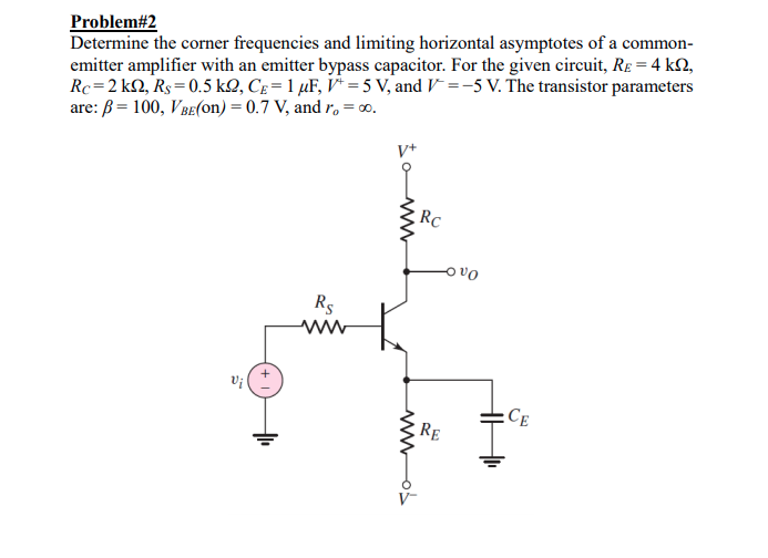 Problem#2
Determine the corner frequencies and limiting horizontal asymptotes of a common-
emitter amplifier with an emitter bypass capacitor. For the given circuit, RE = 4 k2,
Rc=2 kQ, Rs= 0.5 kQ, Cg = 1 µF, V* = 5 V, and V =-5 V. The transistor parameters
are: B = 100, VBe(on) = 0.7 V, and r, = c.
V+
RC
ovo
Rs
Vi
CE
RE
V-
