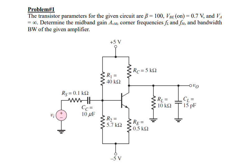 Problem#1
The transistor parameters for the given circuit are ß = 100, V Be (on) = 0.7 V, and VA
= 0. Determine the midband gain AyM, corner frequencies f. and fu, and bandwidth
BW of the given amplifier.
+5 V
Rc = 5 k2
R1 =
40 kΩ
ovo
Rs = 0.1 k2
RL =
10 ΚΩ
C =
* 15 pF
Cc =
10 µF
Vi
R2 =
5.7 k2
RE =
0.5 k2
-5 V
