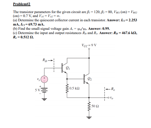 Problem#2
The transistor parameters for the given circuit are ß1 = 120, B: = 80, VBE1 (on) = VBE2
(on) = 0.7 V, and Vai = Va2= 0.
(a) Determine the quiescent collector current in each transistor. Answer: Icı= 2.253
mA, Icz- 69.73 mA.
(b) Find the small-signal voltage gain A, - vo/Vs. Answer: 0.99.
(c) Determine the input and output resistances Ro and Rp. Answer: Ry = 467.6 k2,
R, = 0.512 2.
Vcc=9 V
R -
0.5 k2
5 V
50 2
www
