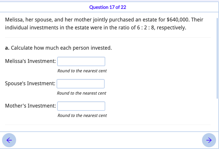 Question 17 of 22
Melissa, her spouse, and her mother jointly purchased an estate for $640,000. Their
individual investments in the estate were in the ratio of 6:2:8, respectively.
a. Calculate how much each person invested.
Melissa's Investment:
Round to the nearest cent
Spouse's Investment:
Round to the nearest cent
Mother's Investment:
Round to the nearest cent
->
