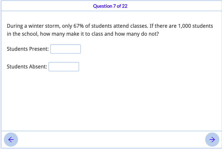 Question 7 of 22
During a winter storm, only 67% of students attend classes. If there are 1,000 students
in the school, how many make it to class and how many do not?
Students Present:
Students Absent:
->
