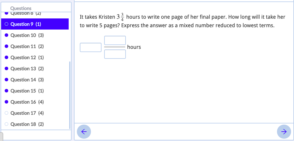 Questions
Question 8 (2)
It takes Kristen 3 hours to write one page of her final paper. How long will it take her
O Question 9 (1)
to write 5 pages? Express the answer as a mixed number reduced to lowest terms.
Question 10 (3)
• Question 11 (2)
hours
Question 12 (1)
Question 13 (2)
Question 14 (3)
Question 15 (1)
• Question 16 (4)
O Question 17 (4)
O Question 18 (2)
