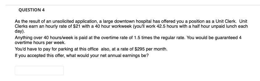 QUESTION 4
As the result of an unsolicited application, a large downtown hospital has offered you a position as a Unit Clerk. Unit
Clerks earn an hourly rate of $21 with a 40 hour workweek (you'i work 42.5 hours with a half hour unpaid lunch each
day).
Anything over 40 hours/week is paid at the overtime rate of 1.5 times the regular rate. You would be guaranteed 4
overtime hours per week.
You'd have to pay for parking at this office also, at a rate of $295 per month.
If you accepted this offer, what would your net annual earnings be?

