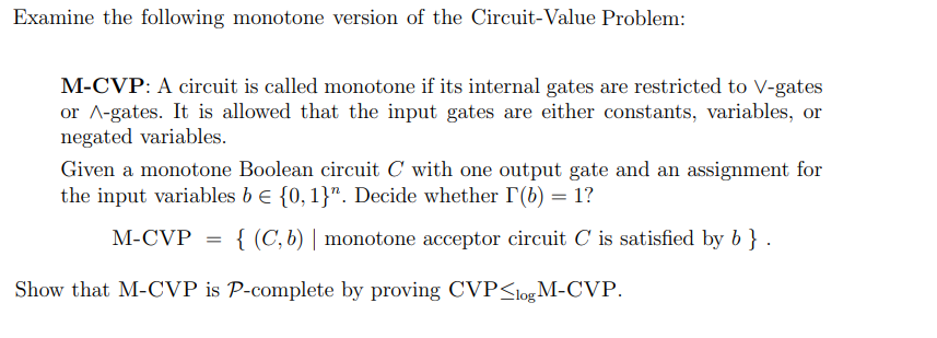 Examine the following monotone version of the Circuit-Value Problem:
M-CVP: A circuit is called monotone if its internal gates are restricted to V-gates
or A-gates. It is allowed that the input gates are either constants, variables, or
negated variables.
Given a monotone Boolean circuit C with one output gate and an assignment for
the input variables b e {0,1}". Decide whether r(b) = 1?
M-CVP
{ (C, b) | monotone acceptor circuit C is satisfied by b } .
Show that M-CVP is P-complete by proving CVP<logM-CVP.
