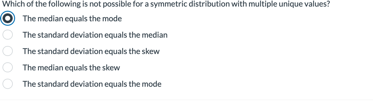 Which of the following is not possible for a symmetric distribution with multiple unique values?
The median equals the mode
The standard deviation equals the median
The standard deviation equals the skew
The median equals the skew
The standard deviation equals the mode