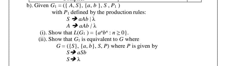 b). Given G = ({ A, S}, {a, b }, S, P1 )
with Pi defined by the production rules:
S> aAb |A
A > aAb |
(i). Show that L(GI ) = {a"b" : n20}.
(ii). Show that Gi is equivalent to G where
G= ({S}. {a, b}, S, P) where P is given by
S> aSb
