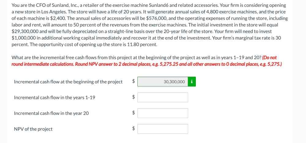 You are the CFO of Sunland, Inc., a retailer of the exercise machine Sunland6 and related accessories. Your firm is considering opening
a new store in Los Angeles. The store will have a life of 20 years. It will generate annual sales of 4,800 exercise machines, and the price
of each machine is $2,400. The annual sales of accessories will be $576,000, and the operating expenses of running the store, including
labor and rent, will amount to 50 percent of the revenues from the exercise machines. The initial investment in the store will equal
$29,300,000 and will be fully depreciated on a straight-line basis over the 20-year life of the store. Your firm will need to invest
$1,000,000 in additional working capital immediately and recover it at the end of the investment. Your firm's marginal tax rate is 30
percent. The opportunity cost of opening up the store is 11.80 percent.
What are the incremental free cash flows from this project at the beginning of the project as well as in years 1-19 and 20? (Do not
round intermediate calculations. Round NPV answer to 2 decimal places, e.g. 5,275.25 and all other answers to O decimal places, e.g. 5,275.)
Incremental cash flow at the beginning of the project
Incremental cash flow in the years 1-19
Incremental cash flow in the year 20
NPV of the project
$
$
$
$
30,300,000 i