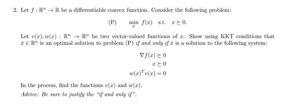 2. Let f: R → R be a differentiable convex function. Consider the following problem:
(P)
min f(x) s.t. x ≥ 0.
Let v(x), w(x): R" → R" be two vector-valued functions of x. Show using KKT conditions that
TER" is an optimal solution to problem (P) if and only if is a solution to the following system:
Vf(x) ≥ 0
x>0
w(x) Tv(x) = 0
In the process, find the functions v(x) and w(x).
Advice: Be sure to justify the "if and only if".