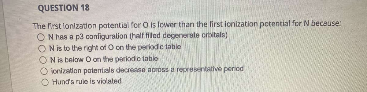 QUESTION 18
The first ionization potential for O is lower than the first ionization potential for N because:
O N has a p3 configuration (half filled degenerate orbitals)
N is to the right of O on the periodic table
O N is below O on the periodic table
ionization potentials decrease across a representative period
Hund's rule is violated
