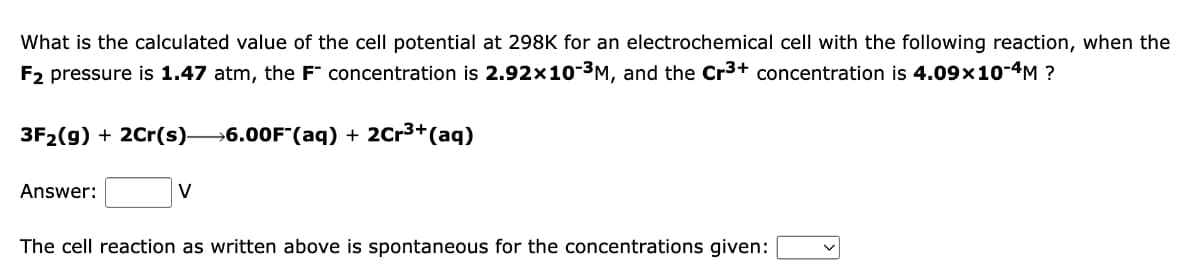 What is the calculated value of the cell potential at 298K for an electrochemical cell with the following reaction, when the
F2 pressure is 1.47 atm, the F concentration is 2.92x10-³M, and the Cr3+ concentration is 4.09×10-4M ?
3F₂(g) + 2Cr(s)- →6.00F (aq) + 2Cr³+ (aq)
Answer:
V
The cell reaction as written above is spontaneous for the concentrations given: