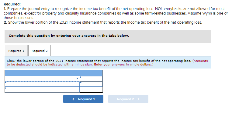 Required:
1. Prepare the journal entry to recognize the income tax benefit of the net operating loss. NOL carrybacks are not allowed for most
companies, except for property and casualty Insurance companies as well as some farm-related businesses. Assume Wynn is one of
those businesses.
2. Show the lower portion of the 2021 Income statement that reports the income tax benefit of the net operating loss.
Complete this question by entering your answers in the tabs below.
Required 1 Required 2
Show the lower portion of the 2021 income statement that reports the income tax benefit of the net operating loss. (Amounts
to be deducted should be indicated with a minus sign. Enter your answers in whole dollars.)
< Required 1
Required 2 >