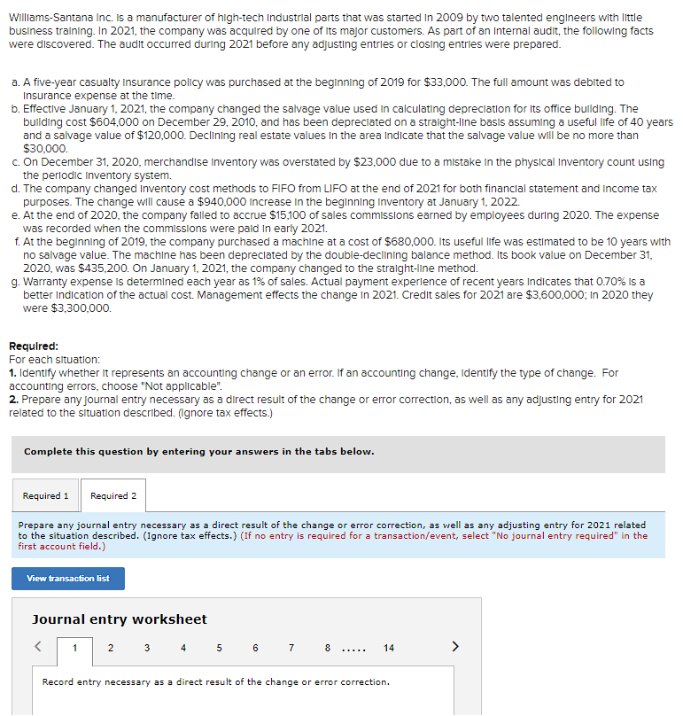 Williams-Santana Inc. is a manufacturer of high-tech Industrial parts that was started in 2009 by two talented engineers with little
business training. In 2021, the company was acquired by one of its major customers. As part of an Internal audit, the following facts
were discovered. The audit occurred during 2021 before any adjusting entries or closing entries were prepared.
a. A five-year casualty Insurance policy was purchased at the beginning of 2019 for $33,000. The full amount was debited to
Insurance expense at the time.
b. Effective January 1, 2021, the company changed the salvage value used in calculating depreciation for its office building. The
building cost $604,000 on December 29, 2010, and has been depreciated on a straight-line basis assuming a useful life of 40 years
and a salvage value of $120,000. Declining real estate values in the area indicate that the salvage value will be no more than
$30,000.
c. On December 31, 2020, merchandise Inventory was overstated by $23,000 due to a mistake in the physical Inventory count using
the periodic Inventory system.
d. The company changed Inventory cost methods to FIFO from LIFO at the end of 2021 for both financial statement and income tax
purposes. The change will cause a $940,000 Increase in the beginning inventory at January 1, 2022.
e. At the end of 2020, the company falled to accrue $15,100 of sales commissions earned by employees during 2020. The expense
was recorded when the commissions were paid in early 2021.
f. At the beginning of 2019, the company purchased a machine at a cost of $680,000. Its useful life was estimated to be 10 years with
no salvage value. The machine has been depreciated by the double-declining balance method. Its book value on December 31,
2020, was $435,200. On January 1, 2021, the company changed to the straight-line method.
g. Warranty expense is determined each year as 1% of sales. Actual payment experience of recent years indicates that 0.70% is a
better indication of the actual cost. Management effects the change in 2021. Credit sales for 2021 are $3,600,000; In 2020 they
were $3,300,000.
Required:
For each situation:
1. Identify whether it represents an accounting change or an error. If an accounting change, Identify the type of change. For
accounting errors, choose "Not applicable".
2. Prepare any Journal entry necessary as a direct result of the change or error correction, as well as any adjusting entry for 2021
related to the situation described. (Ignore tax effects.)
Complete this question by entering your answers in the tabs below.
Required 1
Required 2
Prepare any journal entry necessary as a direct result of the change or error correction, as well as any adjusting entry for 2021 related
to the situation described. (Ignore tax effects.) (If no entry is required for a transaction/event, select "No journal entry required" in the
first account field.)
View transaction list
Journal entry worksheet
<
3 4
1
2
5 6 7
8
14
Record entry necessary as a direct result of the change or error correction.