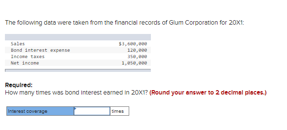 The following data were taken from the financial records of Glum Corporation for 20X1:
Sales
Bond interest expense
Income taxes
Net income
$3,600,000
120,000
350,000
1,050,000
Required:
How many times was bond Interest earned in 20X1? (Round your answer to 2 decimal places.)
Interest coverage
times