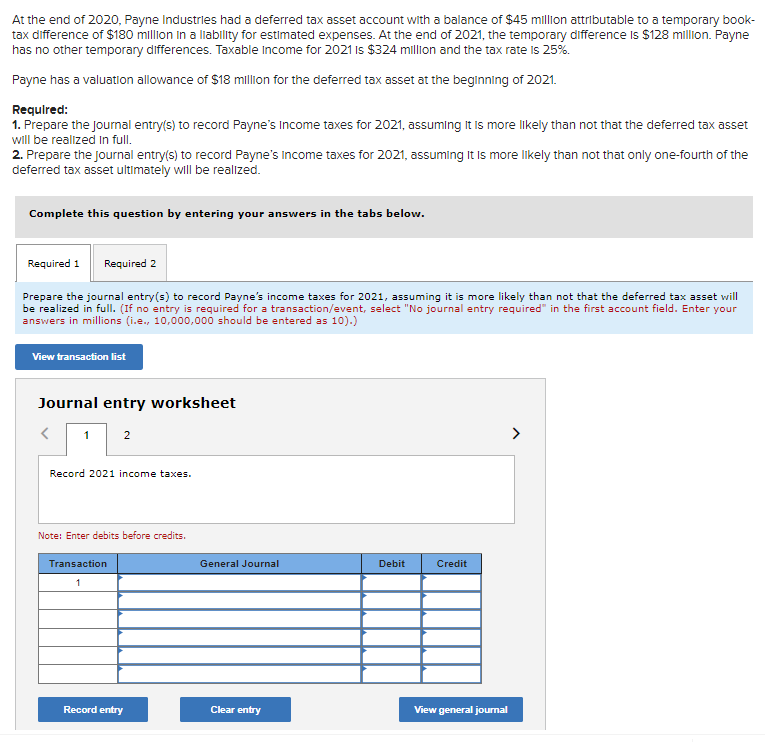 At the end of 2020, Payne Industries had a deferred tax asset account with a balance of $45 million attributable to a temporary book-
tax difference of $180 million in a liability for estimated expenses. At the end of 2021, the temporary difference is $128 million. Payne
has no other temporary differences. Taxable income for 2021 is $324 million and the tax rate is 25%.
Payne has a valuation allowance of $18 million for the deferred tax asset at the beginning of 2021.
Required:
1. Prepare the journal entry(s) to record Payne's Income taxes for 2021, assuming It is more likely than not that the deferred tax asset
will be realized in full.
2. Prepare the journal entry(s) to record Payne's Income taxes for 2021, assuming It is more likely than not that only one-fourth of the
deferred tax asset ultimately will be realized.
Complete this question by entering your answers in the tabs below.
Required 1 Required 2
Prepare the journal entry(s) to record Payne's income taxes for 2021, assuming it is more likely than not that the deferred tax asset will
be realized in full. (If no entry is required for a transaction/event, select "No journal entry required" in the first account field. Enter your
answers in millions (i.e., 10,000,000 should be entered as 10).)
View transaction list
Journal entry worksheet
1
2
Record 2021 income taxes.
Note: Enter debits before credits.
Transaction
1
Record entry
General Journal
Clear entry
Debit
Credit
View general journal