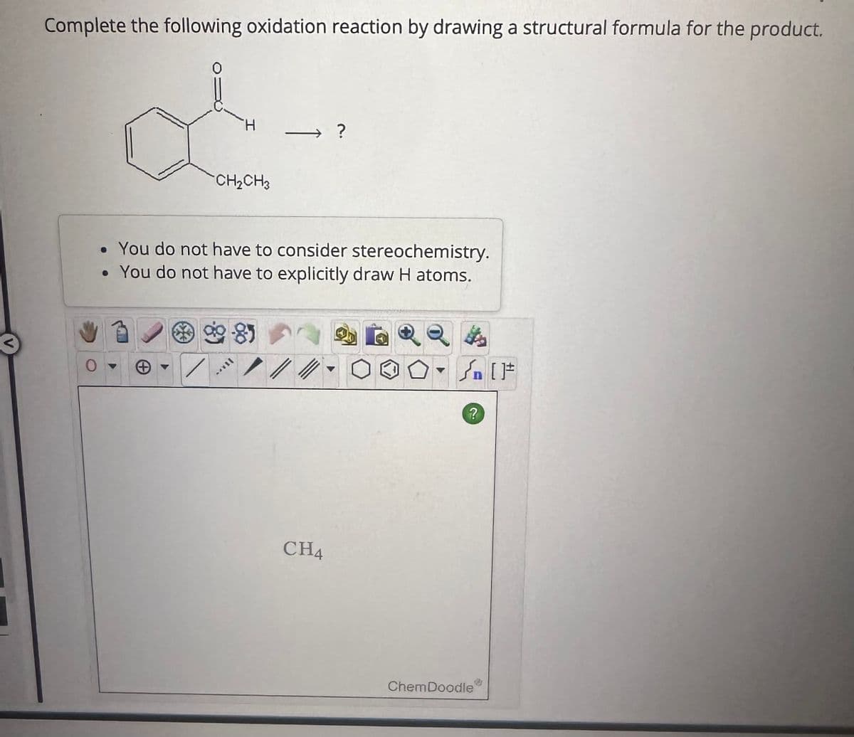 Complete the following oxidation reaction by drawing a structural formula for the product.
d
H
CH₂CH3
• You do not have to consider stereochemistry.
• You do not have to explicitly draw H atoms.
▶
85
CH4
+[ ] کر
?
ChemDoodle