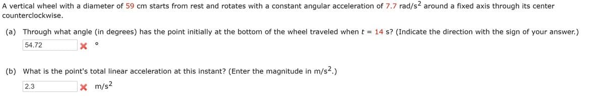 A vertical wheel with a diameter of 59 cm starts from rest and rotates with a constant angular acceleration of 7.7 rad/s2 around a fixed axis through its center
counterclockwise.
(a) Through what angle (in degrees) has the point initially at the bottom of the wheel traveled when t = 14 s? (Indicate the direction with the sign of your answer.)
54.72
(b) What is the point's total linear acceleration at this instant? (Enter the magnitude in m/s2.)
2.3
X m/s2
