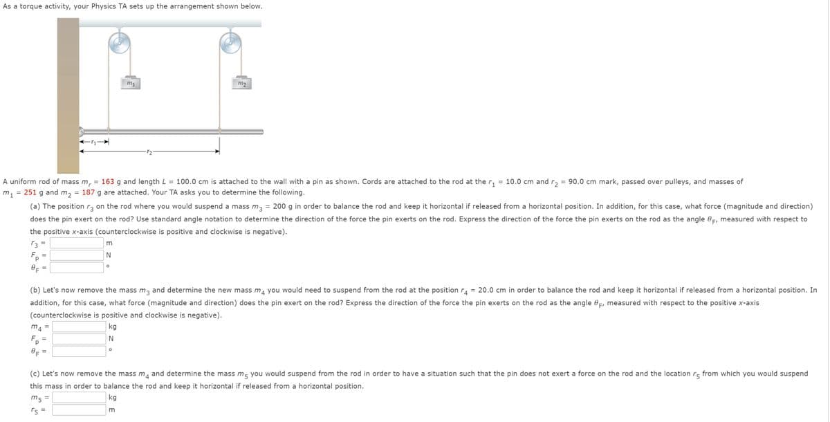 As a torque activity, your Physics TA sets up the arrangement shown below.
m1
m2
A uniform rod of mass m,
251 g and m2
163 g and length L
100.0 cm is attached to the wall with a pin as shown. Cords are attached to the rod at the r,
10.0 cm and r,
90.0 cm mark, passed over pulleys, and masses of
187 g are attached. Your TA asks you to determine the following.
(a) The position r, on the rod where you would suspend a mass m, = 200 g in order to balance the rod and keep it horizontal if released from a horizontal position. In addition, for this case, what force (magnitude and direction)
does the pin exert on the rod? Use standard angle notation to determine the direction of the force the pin exerts on the rod. Express the direction of the force the pin exerts on the rod as the angle 0-, measured with respect to
the positive x-axis (counterclockwise is positive and clockwise is negative).
r3
m
%|
F.
N
(b) Let's now remove the mass m, and determine the new mass m, you would need to suspend from the rod at the positionra
= 20.0 cm in order to balance the rod and keep it horizontal if released from a horizontal position. In
4
addition, for this case, what force (magnitude and direction) does the pin exert on the rod? Express the direction of the force the pin exerts on the rod as the angle 0=, measured with respect to the positive x-axis
(counterclockwise is positive and clockwise is negative).
mA
kg
Fp
N
(c) Let's now remove the mass m
and determine the mass m, you would suspend from the rod in order to have a situation such that the pin does not exert a force on the rod and the location r- from which you would suspend
4
this mass in order to balance the rod and keep it horizontal if released from a horizontal position.
m5
kg
r5
