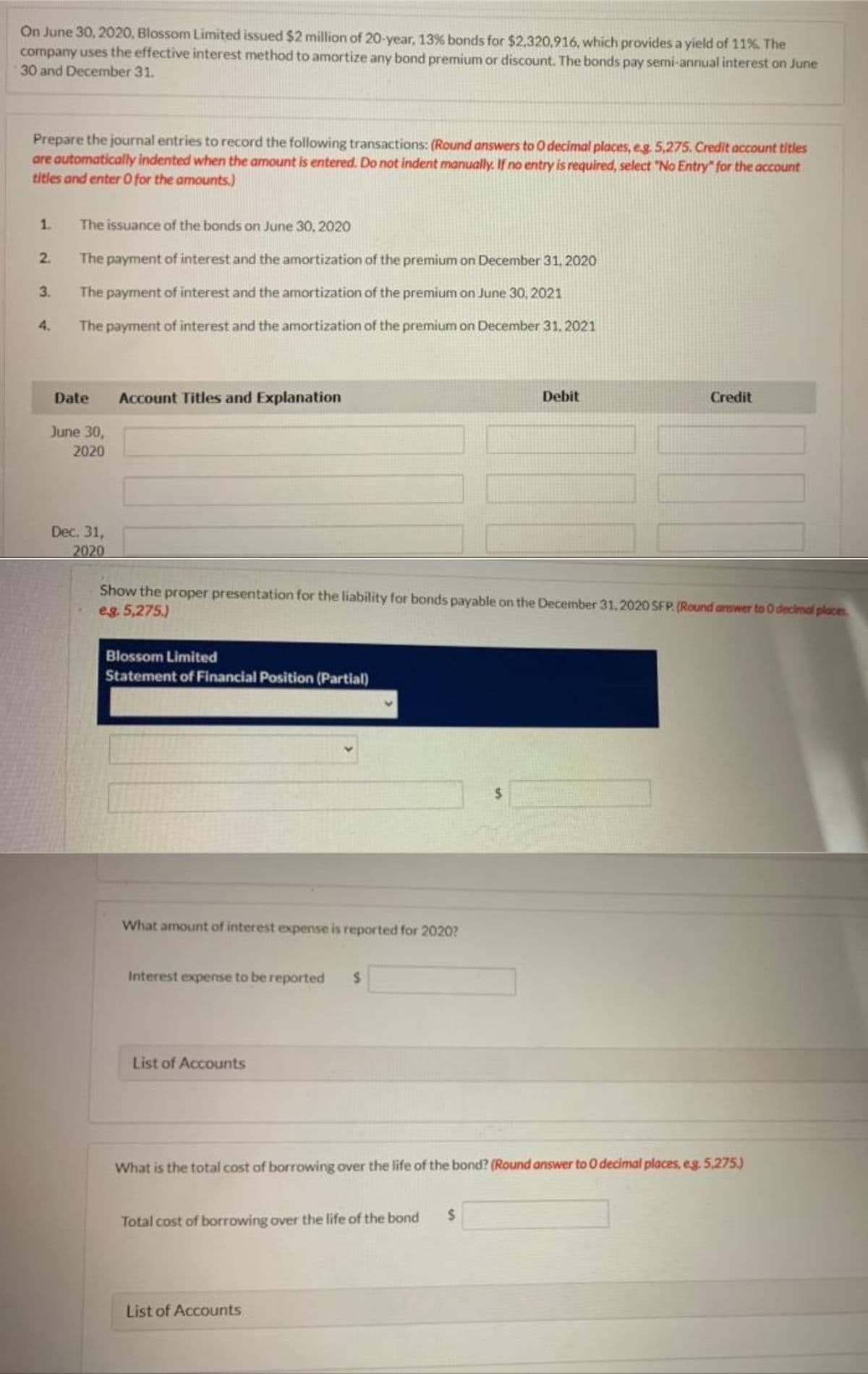 On June 30, 2020, Blossom Limited issued $2 million of 20-year, 13% bonds for $2,320,916, which provides a yield of 11%. The
company uses the effective interest method to amortize any bond premium or discount. The bonds pay semi-annual interest on June
30 and December 31.
Prepare the journal entries to record the following transactions: (Round answers to O decimal places, eg. 5,275. Credit account titles
are automatically indented when the amount is entered. Do not indent manually. If no entry is required, select "No Entry" for the account
titles and enter O for the amounts.)
1.
The issuance of the bonds on June 30, 2020
2.
The payment of interest and the amortization of the premium on December 31, 2020
3.
The payment of interest and the amortization of the premium on June 30, 2021
4.
The payment of interest and the amortization of the premium on December 31, 2021
Debit
Credit
Date
Account Titles and Explanation
June 30,
2020
Dec. 31,
2020
Show the proper presentation for the liability for bonds payable on the December 31, 2020 SFP. (Round answer to 0 decimal places
e.g. 5,275.)
Blossom Limited
Statement of Financial Position (Partial)
What amount of interest expense is reported for 2020?
Interest expense to be reported $
List of Accounts
What is the total cost of borrowing over the life of the bond? (Round answer to 0 decimal places, eg. 5,275.)
$
Total cost of borrowing over the life of the bond
List of Accounts