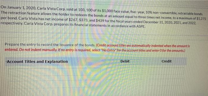 On January 1, 2020, Carla Vista Corp. sold at 103, 100 of its $1,000 face value, five-year, 10% non-convertible, retractable bonds.
The retraction feature allows the holder to redeem the bonds at an amount equal to three times net income, to a maximum of $1,275
per bond. Carla Vista has net income of $267, $373, and $439 for the fiscal years ended December 31, 2020, 2021, and 2022,
respectively. Carla Vista Corp. prepares its financial statements in accordance with ASPE.
Prepare the entry to record the issuance of the bonds. (Credit account titles are automatically indented when the amount is
entered. Do not indent manually. If no entry is required, select "No Entry for the account titles and enter O for the amounts)
Account Titles and Explanation
Debit
Credit