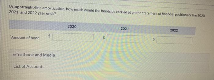 Using straight-line amortization, how much would the bonds be carried at on the statement of financial position for the 2020,
2021, and 2022 year ends?
2020
2021
2022
Amount of bond
$
$
eTextbook and Media
List of Accounts