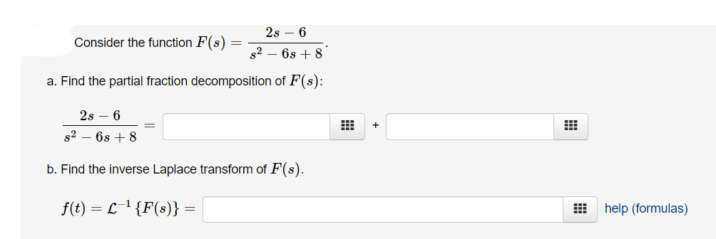 2s – 6
Consider the function F(s)
s2 – 6s + 8
a. Find the partial fraction decomposition of F(s):
2s – 6
s2
6s + 8
b. Find the inverse Laplace transform of F(s).
f(t):
= L1 {F(s)} :
help (formulas)
