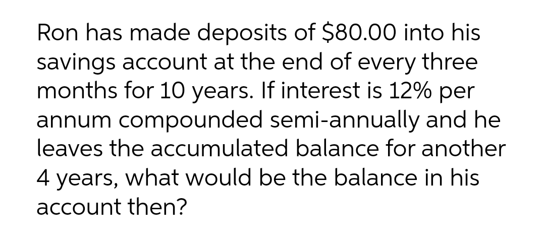Ron has made deposits of $80.00 into his
savings account at the end of every three
months for 10 years. If interest is 12% per
annum compounded semi-annually and he
leaves the accumulated balance for another
4 years, what would be the balance in his
account then?
