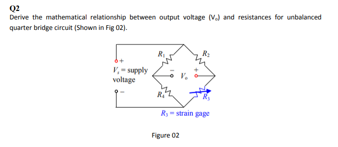 Q2
Derive the mathematical relationship between output voltage (V.) and resistances for unbalanced
quarter bridge circuit (Shown in Fig 02).
R2
R1.
V,= supply
voltage
V.
R4
R3
R3 = strain gage
Figure 02
