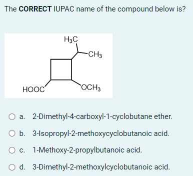 The CORRECT IUPAC name of the compound below is?
HOOC
H3C
-CH3
OCH 3
O a. 2-Dimethyl-4-carboxyl-1-cyclobutane ether.
O b. 3-Isopropyl-2-methoxycyclobutanoic acid.
O c.
1-Methoxy-2-propylbutanoic acid.
O d.
3-Dimethyl-2-methoxylcyclobutanoic acid.