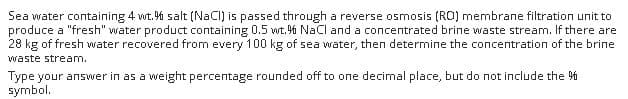 Sea water containing 4 wt. % salt (NaCI) is passed through a reverse osmosis (RO) membrane filtration unit to
produce a "fresh" water product containing 0.5 wt.6 NaCI and a concentrated brine waste stream. If there are
28 kg of fresh water recovered from every 100 kg of sea water, then determine the concentration of the brine
waste stream.
Type your answer in as a weight percentage rounded off to one decimal place, but do not include the 6
symbol.
