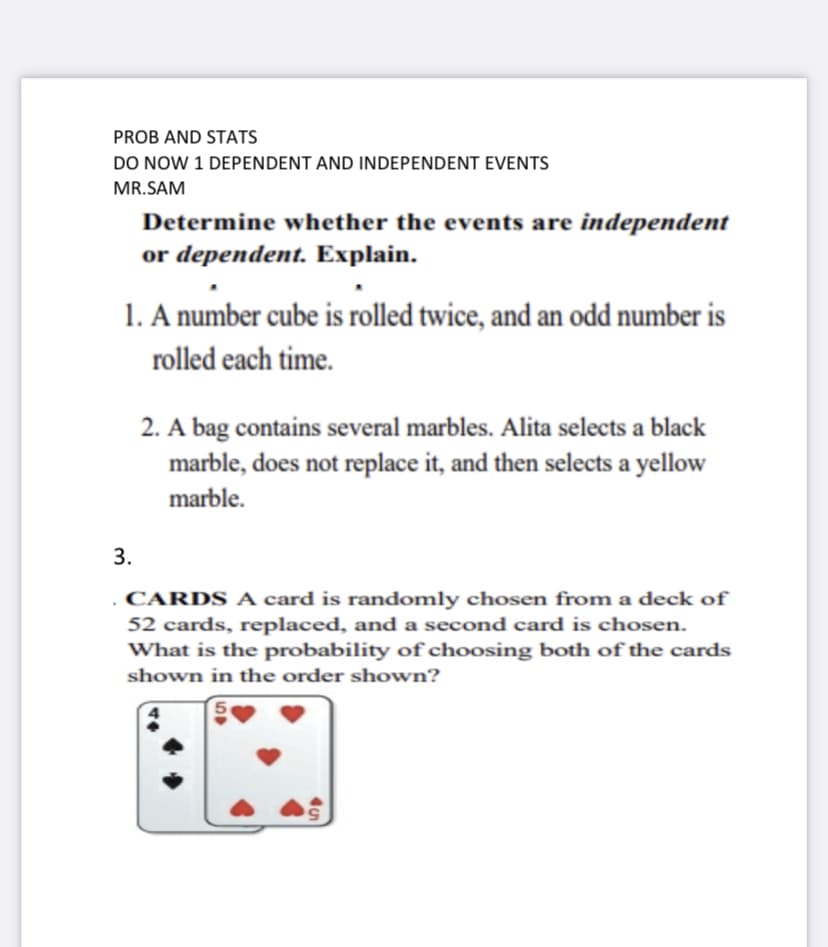 PROB AND STATS
DO NOW 1 DEPENDENT AND INDEPENDENT EVENTS
MR.SAM
Determine whether the events are independent
or dependent. Explain.
1. A number cube is rolled twice, and an odd number is
rolled each time.
3.
2. A bag contains several marbles. Alita selects a black
marble, does not replace it, and then selects a yellow
marble.
CARDS A card is randomly chosen from a deck of
52 cards, replaced, and a second card is chosen.
What is the probability of choosing both of the cards
shown in the order shown?
59