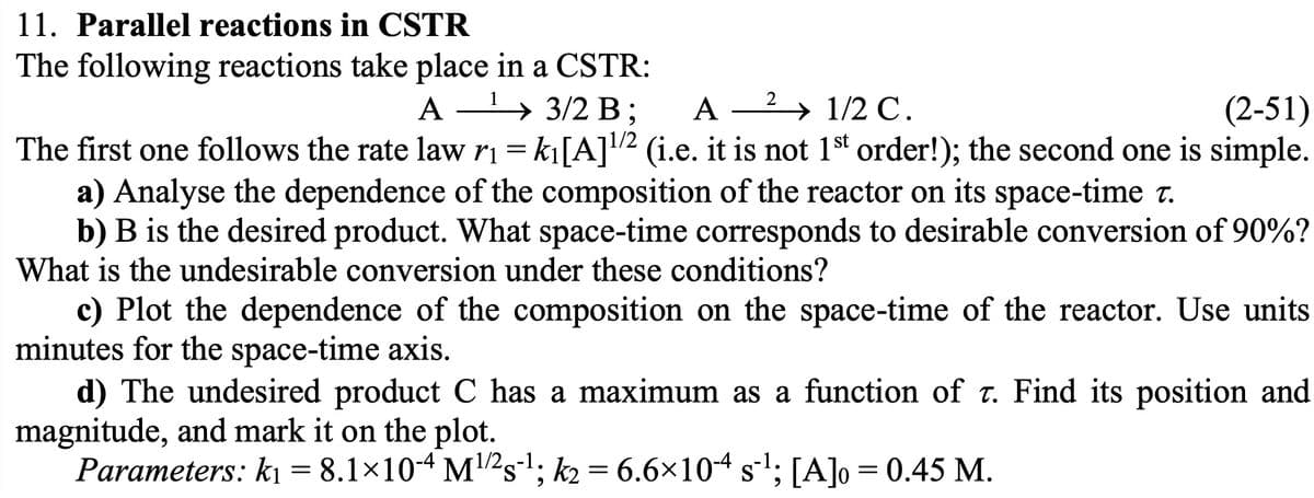 11. Parallel reactions in CSTR
The following reactions take place in a CSTR:
A¹ 3/2 B;
→
A- 2 1/2 C.
(2-51)
The first one follows the rate law r₁ = k₁[A]¹/² (i.e. it is not 1st order!); the second one is simple.
a) Analyse the dependence of the composition of the reactor on its space-time t.
b) B is the desired product. What space-time corresponds to desirable conversion of 90%?
What is the undesirable conversion under these conditions?
c) Plot the dependence of the composition on the space-time of the reactor. Use units
minutes for the space-time axis.
d) The undesired product C has a maximum as a function of t. Find its position and
magnitude, and mark it on the plot.
Parameters: k₁ = 8.1×10-4 M¹/²s¹; k2 = 6.6×104 s¯¹; [A]o = 0.45 M.