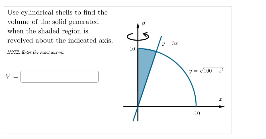 Use cylindrical shells to find the
volume of the solid generated
when the shaded region is
revolved about the indicated axis.
y = 3x
10
NOTE: Enter the exact answer.
y = /100 – x²
V =
10
