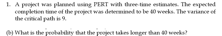 1. A project was planned using PERT with three-time estimates. The expected
completion time of the project was determined to be 40 weeks. The variance of
the critical path is 9.
(b) What is the probability that the project takes longer than 40 weeks?
