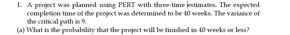 1. A project was planned using PERT with three-time estimates. The expected
completion time of the project was determined to be 40 weeks. The variance of
the critical path is 9.
(a) What is the probability that the project will be finished in 40 weeks or less?
