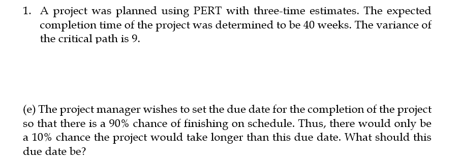1. A project was planned using PERT with three-time estimates. The expected
completion time of the project was determined to be 40 weeks. The variance of
the critical path is 9.
(e) The project manager wishes to set the due date for the completion of the project
so that there is a 90% chance of finishing on schedule. Thus, there would only be
a 10% chance the project would take longer than this due date. What should this
due date be?
