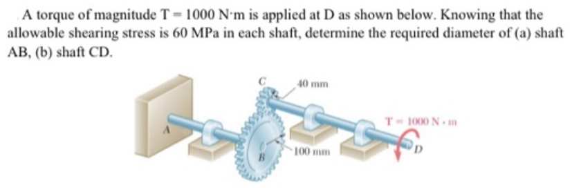 A torque of magnitude T = 1000 N•m is applied at D as shown below. Knowing that the
allowable shearing stress is 60 MPa in each shaft, determine the required diameter of (a) shaft
AB, (b) shaft CD.
40 mm
T- 1000 N. m
100 mm
