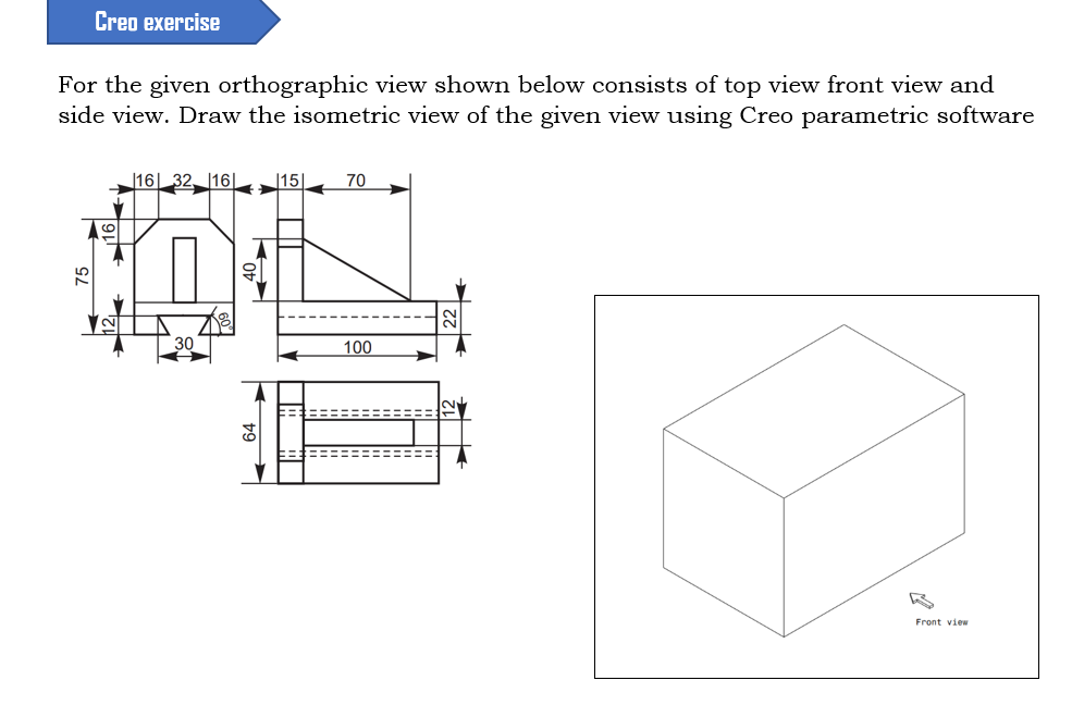 Creo exercise
For the given orthographic view shown below consists of top view front view and
side view. Draw the isometric view of the given view using Creo parametric software
|16| 32 16|
15|
70
15
30
100
Front view
