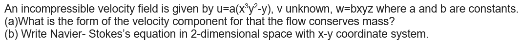 An incompressible velocity field is given by u=a(x°y²-y), v unknown, w=bxyz where a and b are constants.
(a)What is the form of the velocity component for that the flow conserves mass?
(b) Write Navier- Stokes's equation in 2-dimensional space with x-y coordinate system.
