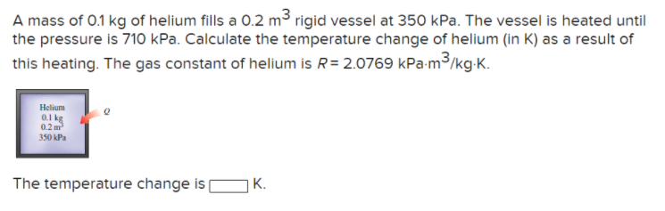 A mass of 0.1 kg of helium fills a 0.2 m³ rigid vessel at 350 kPa. The vessel is heated until
the pressure is 710 kPa. Calculate the temperature change of helium (in K) as a result of
this heating. The gas constant of helium is R= 2.0769 kPa-m3/kg-K.
Helium
0.1 kg
0.2 m
350 kPa
The temperature change is
K.
