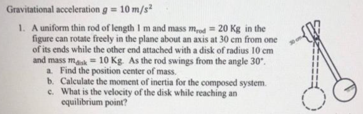 Gravitational acceleration g = 10 m/s?
1. A uniform thin rod of length Im and mass m,od = 20 Kg in the
figure can rotate freely in the plane about an axis at 30 cm from one
of its ends while the other end attached with a disk of radius 10 cm
and mass maisk = 10 Kg. As the rod swings from the angle 30".
a. Find the position center of mass.
b. Calculate the moment of inertia for the composed system.
c. What is the velocity of the disk while reaching an
equilibrium point?
30 cm
