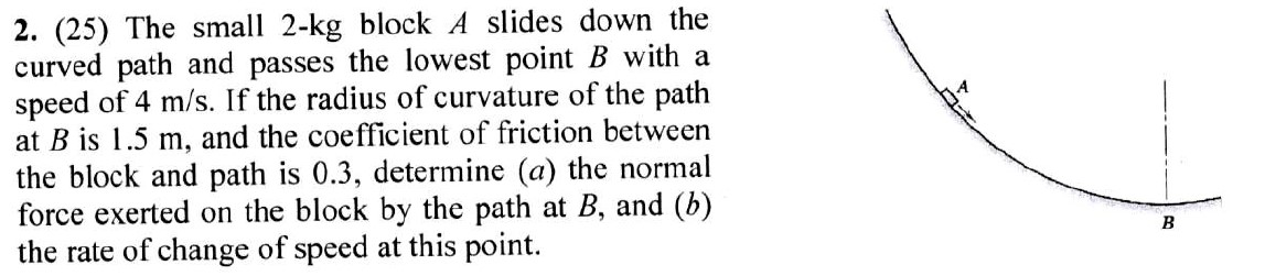 2. (25) The small 2-kg block A slides down the
curved path and passes the lowest point B with a
speed of 4 m/s. If the radius of curvature of the path
at B is 1.5 m, and the coefficient of friction between
the block and path is 0.3, determine (a) the normal
force exerted on the block by the path at B, and (b)
the rate of change of speed at this point.
B
