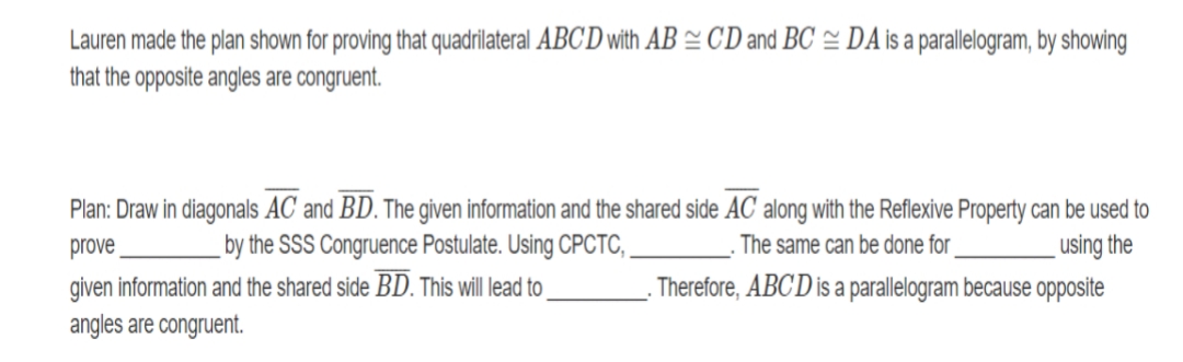 Lauren made the plan shown for proving that quadrilateral ABCD with AB = CD and BC = DA is a parallelogram, by showing
that the opposite angles are congruent.
Plan: Draw in diagonals AC and BD. The given information and the shared side AC along with the Reflexive Property can be used to
prove
given information and the shared side BD. This will lead to
angles are congruent.
by the SSS Congruence Postulate. Using CPCTC,
The same can be done for
using the
Therefore, ABC D is a parallelogram because opposite
